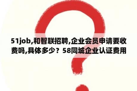 51job,和智联招聘,企业会员申请要收费吗,具体多少？58同城企业认证费用？