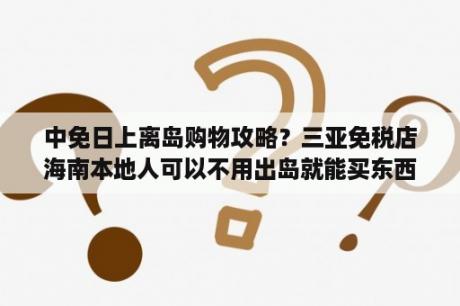 中免日上离岛购物攻略？三亚免税店海南本地人可以不用出岛就能买东西吗?或者游客去免税店买东西只能到机场取吗?要准确的消息？