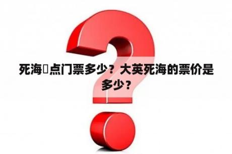 死海賣点门票多少？大英死海的票价是多少？