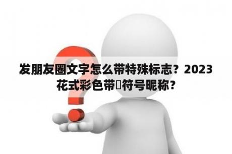 发朋友圈文字怎么带特殊标志？2023花式彩色带❤符号昵称？