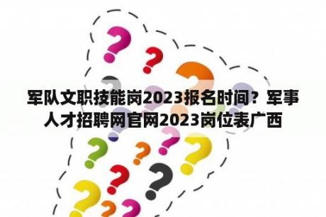 军队文职技能岗2023报名时间？军事人才招聘网官网2023岗位表广西