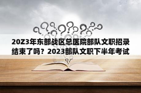 20Z3年东部战区总医院部队文职招录结束了吗？2023部队文职下半年考试时间？