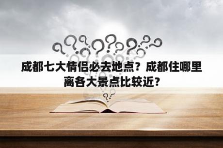 成都七大情侣必去地点？成都住哪里离各大景点比较近？