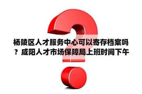 杨陵区人才服务中心可以寄存档案吗？咸阳人才市场保障局上班时间下午几点上班？