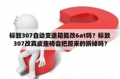 标致307自动变速箱能改6at吗？标致307改真皮座椅会把原来的拆掉吗？