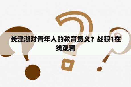 长津湖对青年人的教育意义？战狼1在线观看