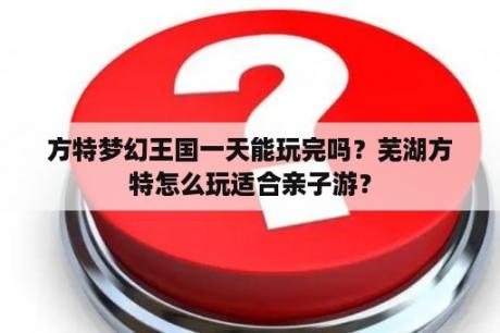 方特梦幻王国一天能玩完吗？芜湖方特怎么玩适合亲子游？