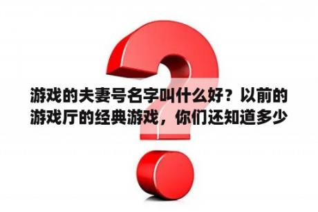 游戏的夫妻号名字叫什么好？以前的游戏厅的经典游戏，你们还知道多少？