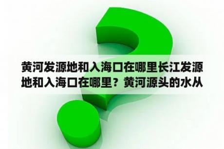 黄河发源地和入海口在哪里长江发源地和入海口在哪里？黄河源头的水从哪里？