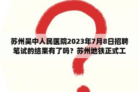 苏州吴中人民医院2023年7月8日招聘笔试的结果有了吗？苏州地铁正式工是不是有编制的？