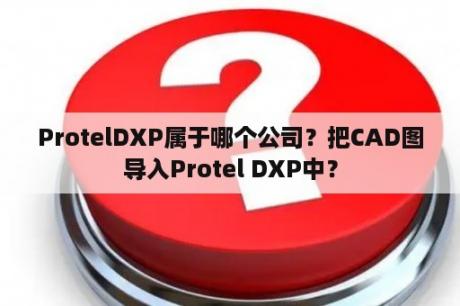 ProtelDXP属于哪个公司？把CAD图导入Protel DXP中？