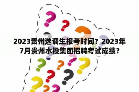 2023贵州选调生报考时间？2023年7月贵州水投集团招聘考试成绩？