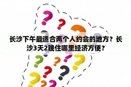 长沙下午最适合两个人约会的地方？长沙3天2晚住哪里经济方便？