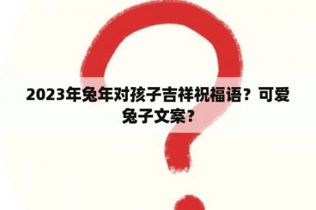 2023年兔年对孩子吉祥祝福语？可爱兔子文案？