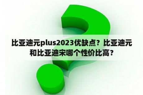 比亚迪元plus2023优缺点？比亚迪元和比亚迪宋哪个性价比高？