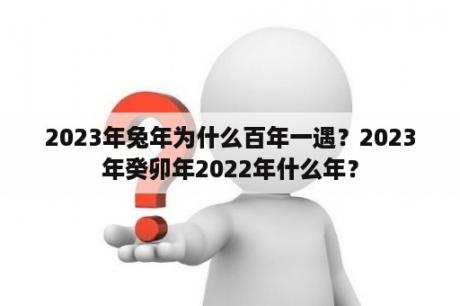 2023年兔年为什么百年一遇？2023年癸卯年2022年什么年？
