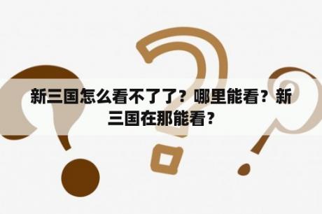 新三国怎么看不了了？哪里能看？新三国在那能看？
