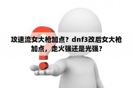 攻速流女大枪加点？dnf3改后女大枪加点，走火强还是光强？