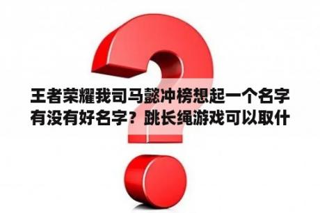 王者荣耀我司马懿冲榜想起一个名字有没有好名字？跳长绳游戏可以取什么好听洋气一点的名字？