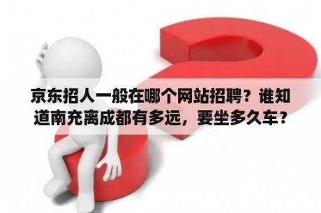 京东招人一般在哪个网站招聘？谁知道南充离成都有多远，要坐多久车？