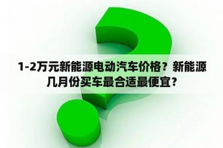 1-2万元新能源电动汽车价格？新能源几月份买车最合适最便宜？