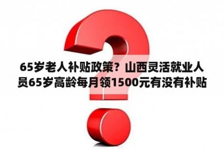 65岁老人补贴政策？山西灵活就业人员65岁高龄每月领1500元有没有补贴补贴？