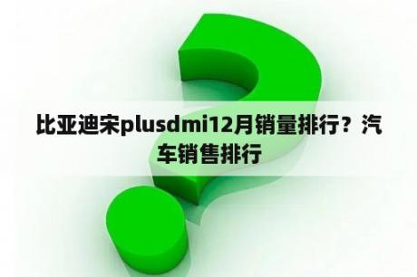 比亚迪宋plusdmi12月销量排行？汽车销售排行