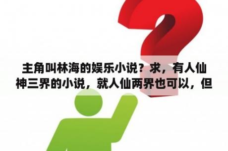 主角叫林海的娱乐小说？求，有人仙神三界的小说，就人仙两界也可以，但强调，一定要是好书？