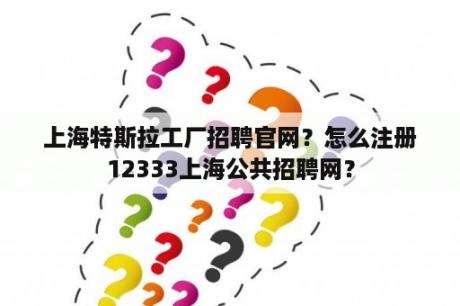 上海特斯拉工厂招聘官网?怎么注册12333上海公共招聘网? 上海特斯拉工厂招聘官网?怎么注册12333上海公共招聘网?