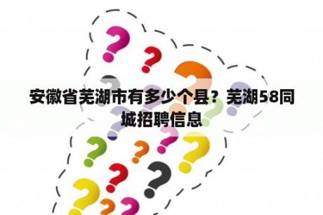 安徽省芜湖市有多少个县？芜湖58同城招聘信息