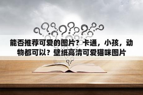 能否推荐可爱的图片？卡通，小孩，动物都可以？壁纸高清可爱猫咪图片