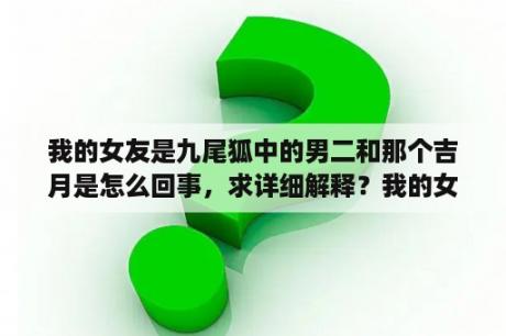 我的女友是九尾狐中的男二和那个吉月是怎么回事，求详细解释？我的女友是九尾狐编剧？