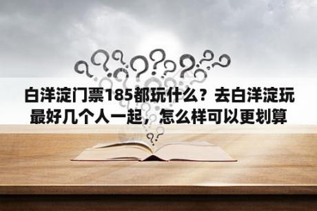 白洋淀门票185都玩什么？去白洋淀玩最好几个人一起，怎么样可以更划算一些？