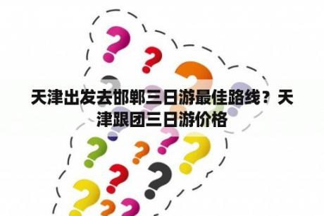 天津出发去邯郸三日游最佳路线？天津跟团三日游价格