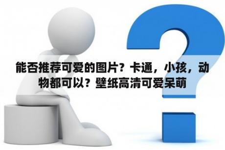 能否推荐可爱的图片？卡通，小孩，动物都可以？壁纸高清可爱呆萌