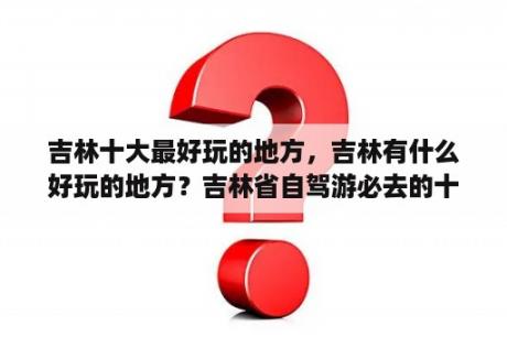 吉林十大最好玩的地方，吉林有什么好玩的地方？吉林省自驾游必去的十个景点？