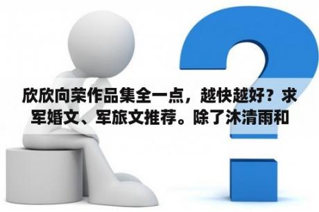 欣欣向荣作品集全一点，越快越好？求军婚文、军旅文推荐。除了沐清雨和苏格兰折耳猫还有谁的好看？