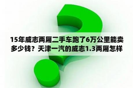 15年威志两厢二手车跑了6万公里能卖多少钱？天津一汽的威志1.3两厢怎样？