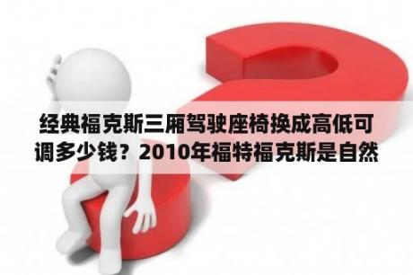 经典福克斯三厢驾驶座椅换成高低可调多少钱？2010年福特福克斯是自然吸气还是涡轮增压？