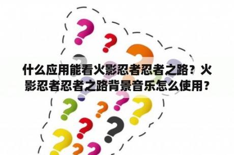 什么应用能看火影忍者忍者之路？火影忍者忍者之路背景音乐怎么使用？