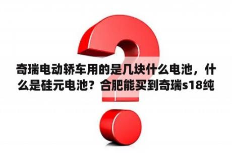 奇瑞电动轿车用的是几块什么电池，什么是硅元电池？合肥能买到奇瑞s18纯电动汽车吗？