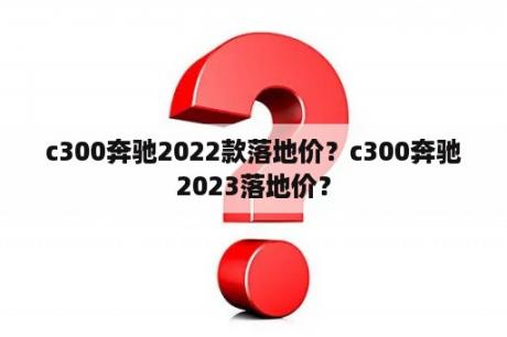 c300奔驰2022款落地价？c300奔驰2023落地价？