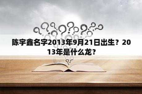 陈宇鑫名字2013年9月21日出生？2013年是什么龙？