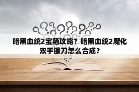 暗黑血统2宝箱攻略？暗黑血统2魔化双手镰刀怎么合成？