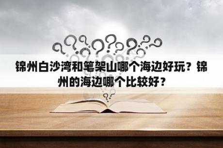 锦州白沙湾和笔架山哪个海边好玩？锦州的海边哪个比较好？