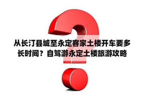 从长汀县城至永定客家土楼开车要多长时间？自驾游永定土楼旅游攻略