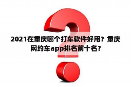 2021在重庆哪个打车软件好用？重庆网约车app排名前十名？