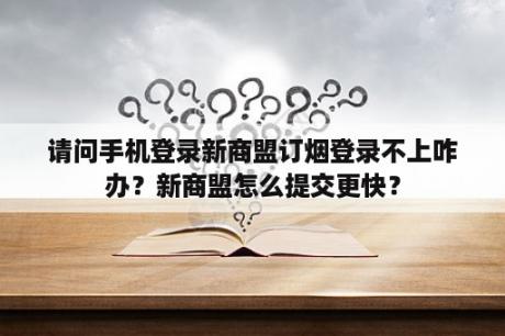 请问手机登录新商盟订烟登录不上咋办?新商盟怎么提交更快? 请问手机登录新商盟订烟登录不上咋办?新商盟怎么提交更快?