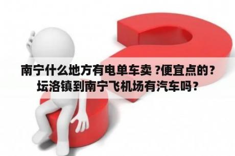 南宁什么地方有电单车卖 ?便宜点的？坛洛镇到南宁飞机场有汽车吗？