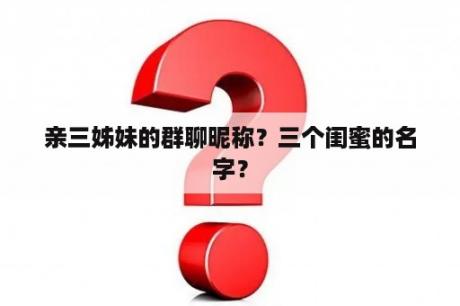 亲三姊妹的群聊昵称？三个闺蜜的名字？